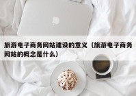 旅游电子商务网站建设的意义（旅游电子商务网站的概念是什么）